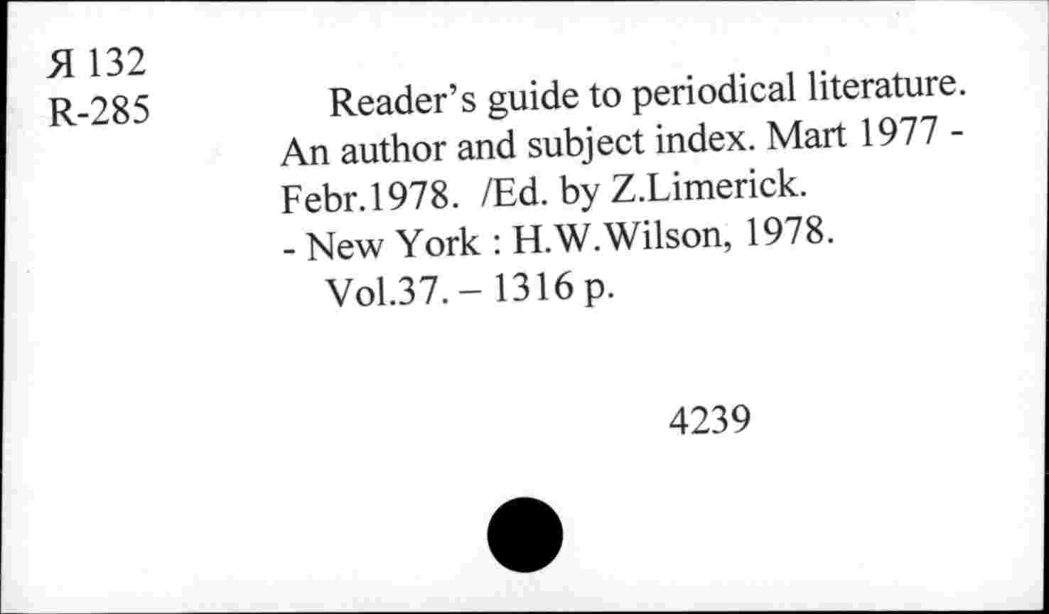 ﻿H 132
R-285	Reader’s guide to periodical literature.
An author and subject index. Mart 1977 -Febr.1978. /Ed. by Z.Limerick.
- New York : H.W. Wilson, 1978.
Vol.37. - 1316 p.
4239